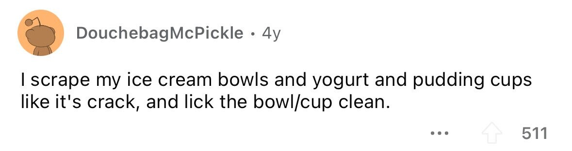 DouchebagMcPickle . 4y I scrape my ice cream bowls and yogurt and pudding cups like it's crack, and lick the bowl/cup clean. ... 511