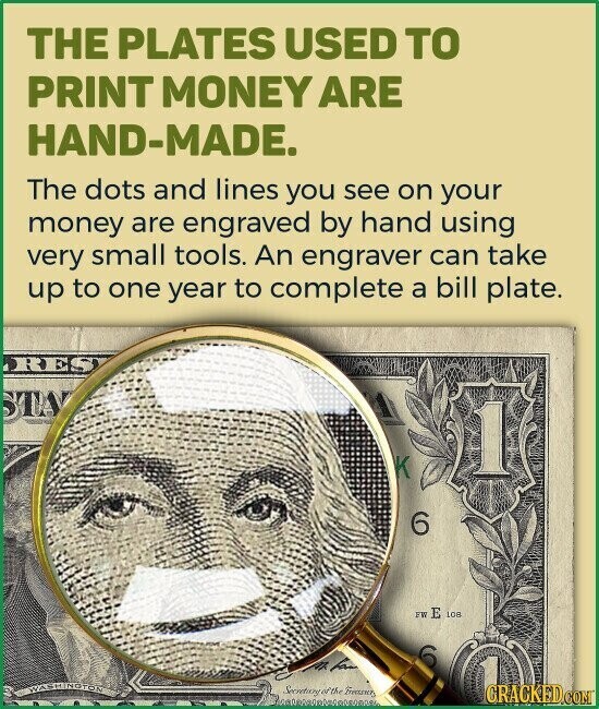 THE PLATES USED TO PRINT MONEY ARE HAND-MADE. The dots and lines you see on your money are engraved by hand using very small tools. An engraver can take up to one year to complete a bill plate. RES STAY 1 K 6 FW E LOR fam WASHINGTON Secretary of the GRACKED.COM