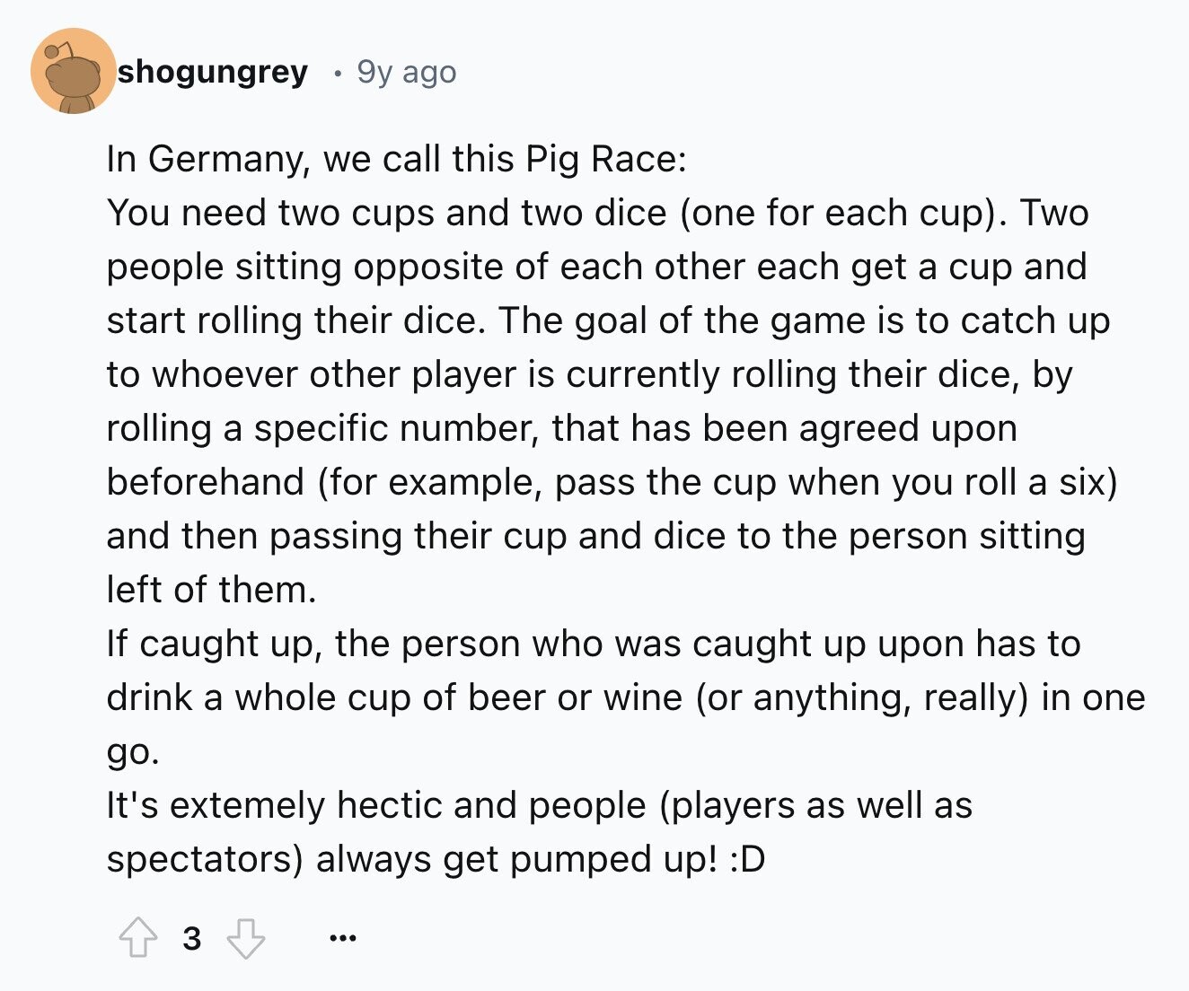 shogungrey 9y ago In Germany, we call this Pig Race: You need two cups and two dice (one for each cup). Two people sitting opposite of each other each get a cup and start rolling their dice. The goal of the game is to catch up to whoever other player is currently rolling their dice, by rolling a specific number, that has been agreed upon beforehand (for example, pass the cup when you roll a six) and then passing their cup and dice to the person sitting left of them. If caught up, the person who was caught up upon