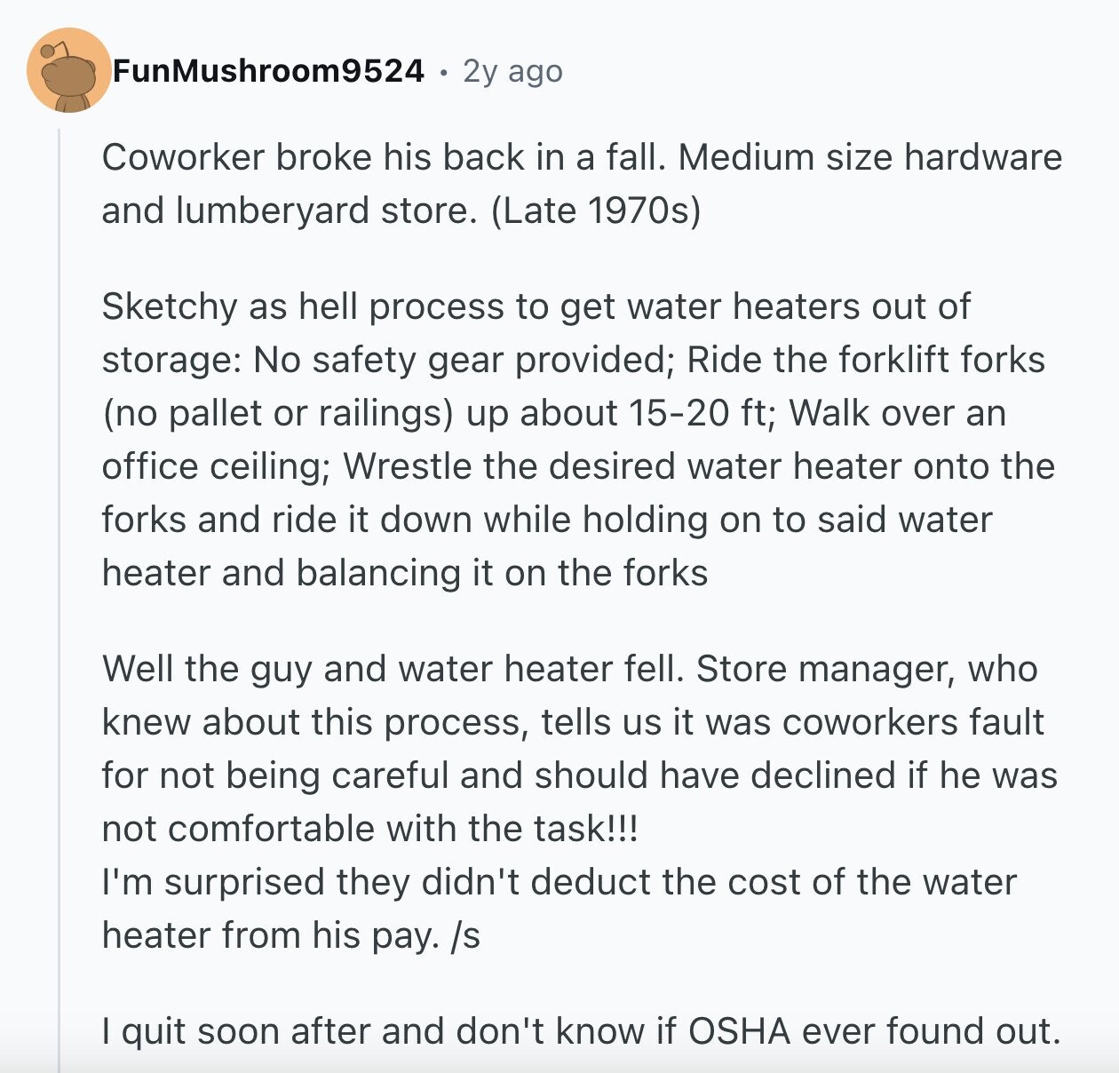 FunMushroom9524 2y ago Coworker broke his back in a fall. Medium size hardware and lumberyard store. (Late 1970s) Sketchy as hell process to get water heaters out of storage: No safety gear provided; Ride the forklift forks (no pallet or railings) up about 15-20 ft; Walk over an office ceiling; Wrestle the desired water heater onto the forks and ride it down while holding on to said water heater and balancing it on the forks Well the guy and water heater fell. Store manager, who knew about this process, tells us it was coworkers fault for not being careful and
