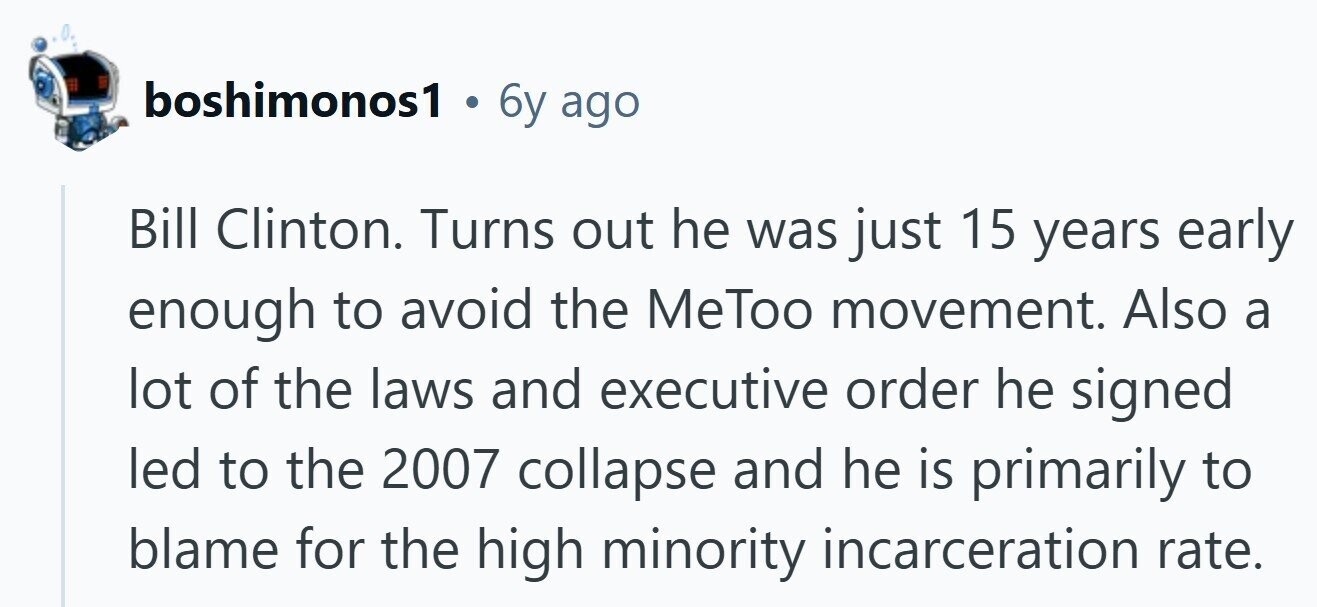 boshimonos1 . 6y ago Bill Clinton. Turns out he was just 15 years early enough to avoid the MeToo movement. Also a lot of the laws and executive order he signed led to the 2007 collapse and he is primarily to blame for the high minority incarceration rate.