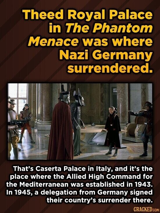 Theed Royal Palace in The Phantom Menace was where Nazi Germany surrendered. That's Caserta Palace in Italy, and it's the place where the Allied High Command for the Mediterranean was established in 1943. In 1945, a delegation from Germany signed their country's surrender there. CRACKED.COM
