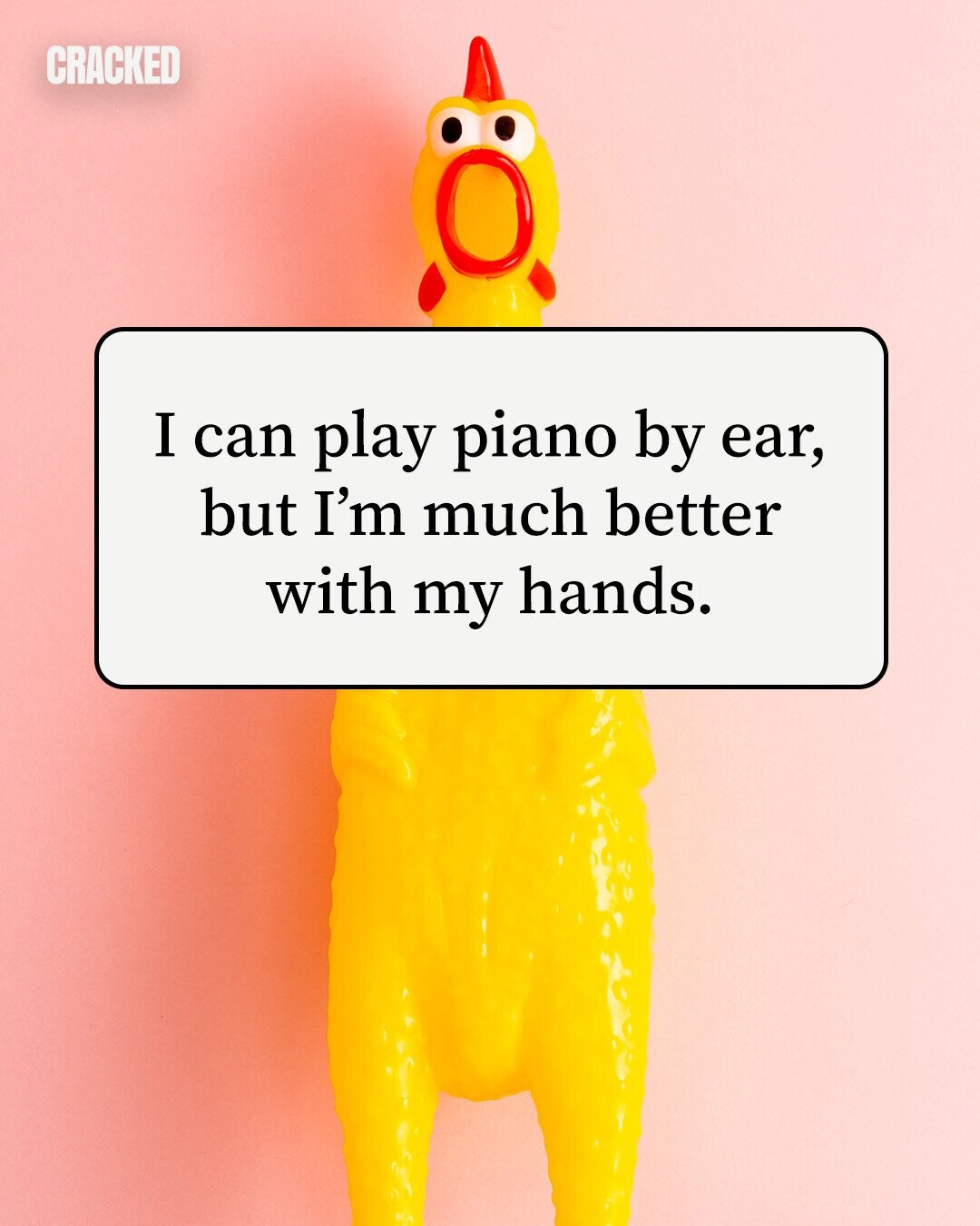 CRACKED I can play piano by ear, but I'm much better with my hands. 