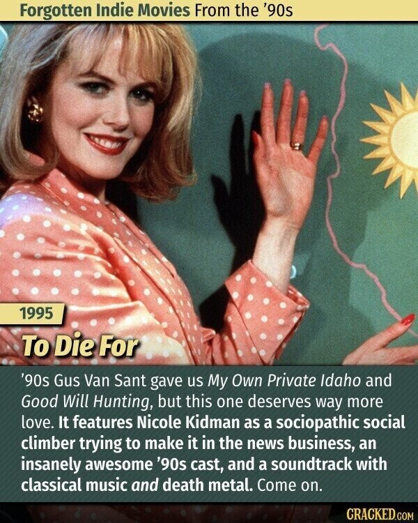 Forgotten Indie Movies From the '90s 1995 To Die For '90s Gus Van Sant gave us My Own Private Idaho and Good Will Hunting, but this one deserves way more love. It features Nicole Kidman as a sociopathic social climber trying to make it in the news business, an insanely awesome '90s cast, and a soundtrack with classical music and death metal. Come on. CRACKED.COM