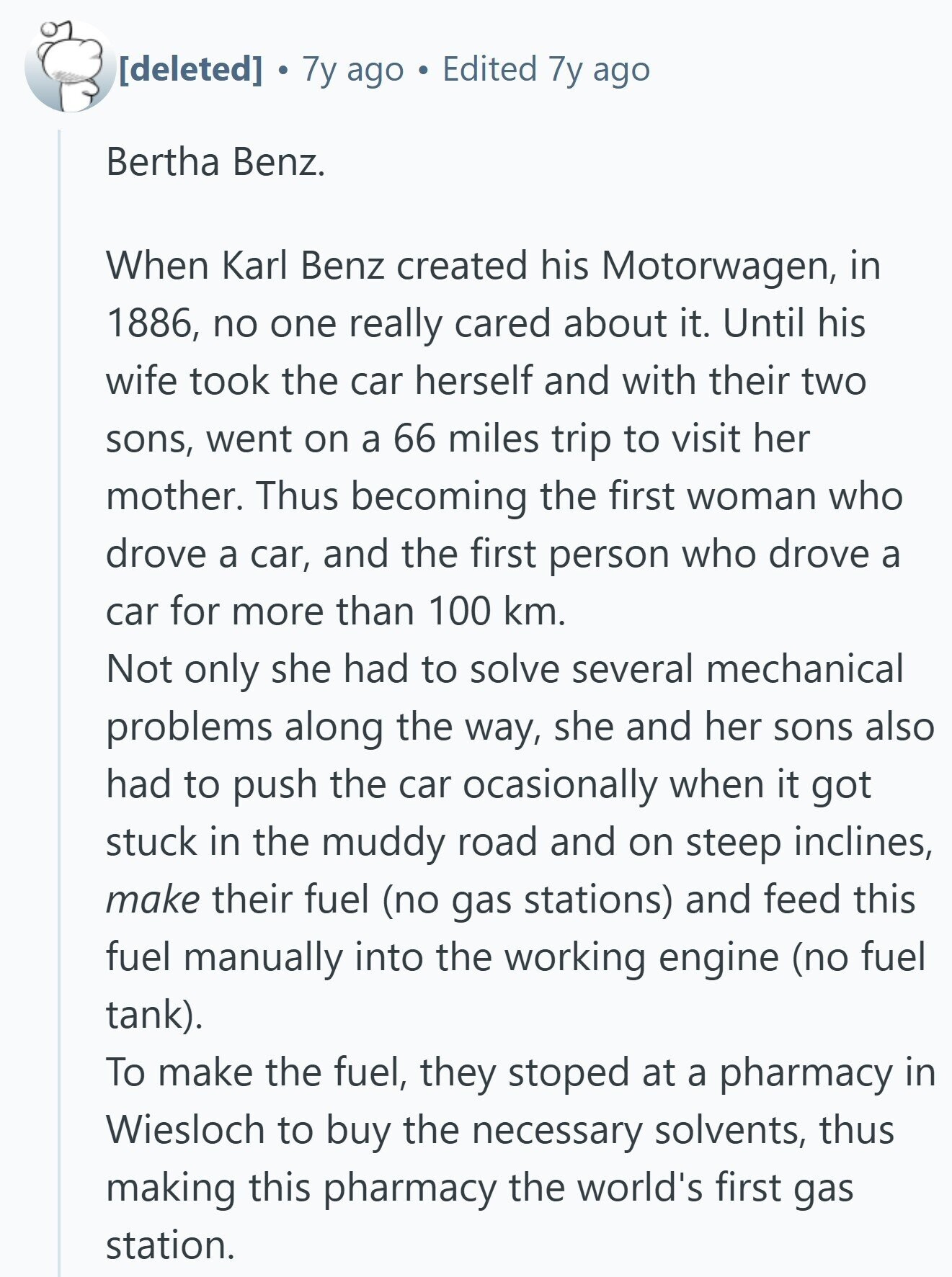  7y ago Edited 7y ago Bertha Benz. When Karl Benz created his Motorwagen, in 1886, no one really cared about it. Until his wife took the car herself and with their two sons, went on a 66 miles trip to visit her mother. Thus becoming the first woman who drove a car, and the first person who drove a car for more than 100 km. Not only she had to solve several mechanical problems along the way, she and her sons also had to push the car ocasionally when it got stuck in the muddy road and on steep 