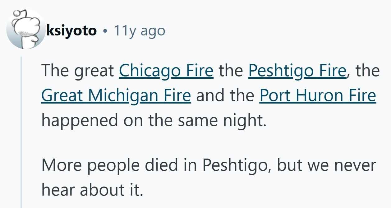 ksiyoto . 11y ago The great Chicago Fire the Peshtigo Fire, the Great Michigan Fire and the Port Huron Fire happened on the same night. More people died in Peshtigo, but we never hear about it. 