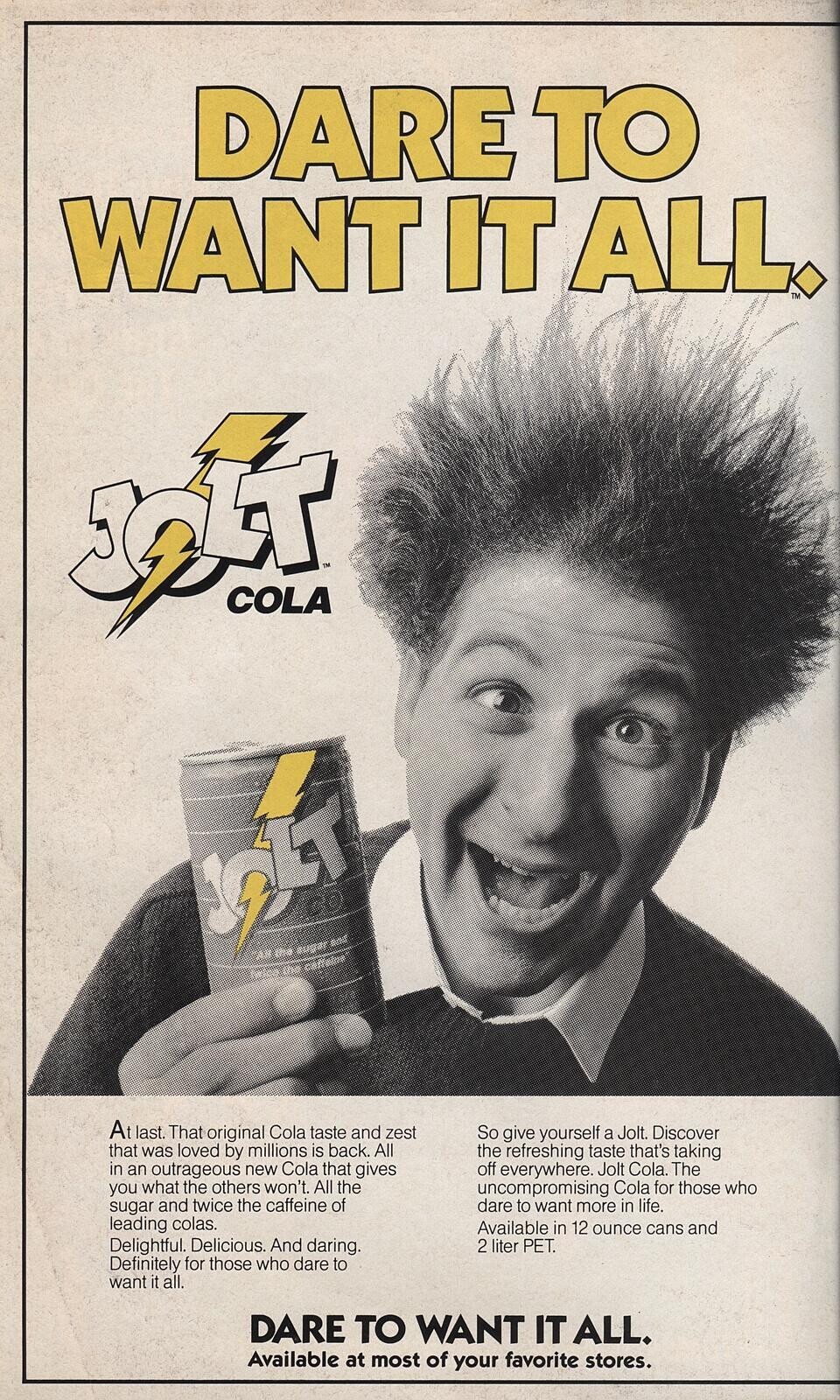DARE TO WANT IT ALL. IM COLA At last. That original Cola taste and zest So give yourself a Jolt. Discover that was loved by millions is back. All the refreshing taste that's taking in an outrageous new Cola that gives off everywhere. Jolt Cola. The you what the others won't. All the uncompromising Cola for those who sugar and twice the caffeine of dare to want more in life. leading colas. Available in 12 ounce cans and Delightful. Delicious. And daring. 2 liter PET. Definitely for those who dare to want it all. DARE TO WANT IT ALL. Available