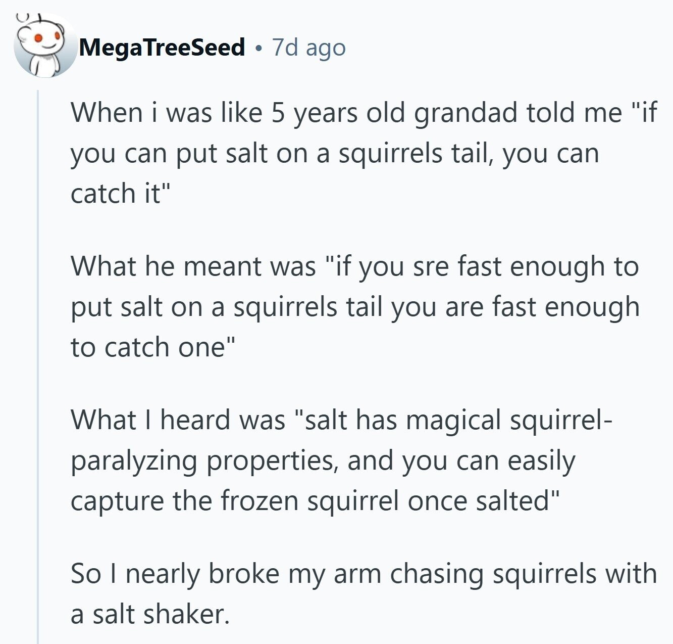 MegaTreeSeed 7d ago When i was like 5 years old grandad told me if you can put salt on a squirrels tail, you can catch it What he meant was if you sre fast enough to put salt on a squirrels tail you are fast enough to catch one What I heard was salt has magical squirrel- paralyzing properties, and you can easily capture the frozen squirrel once salted So I nearly broke my arm chasing squirrels with a salt shaker. 
