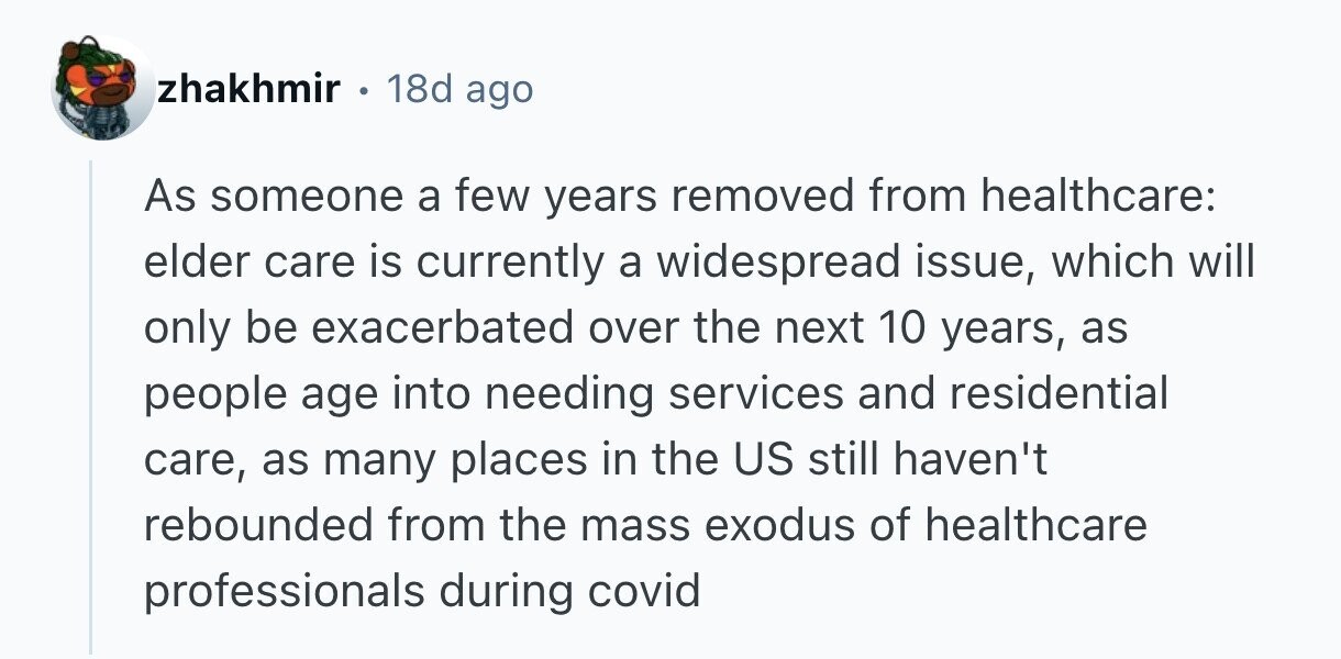 zhakhmir . 18d ago As someone a few years removed from healthcare: elder care is currently a widespread issue, which will only be exacerbated over the next 10 years, as people age into needing services and residential care, as many places in the US still haven't rebounded from the mass exodus of healthcare professionals during covid 