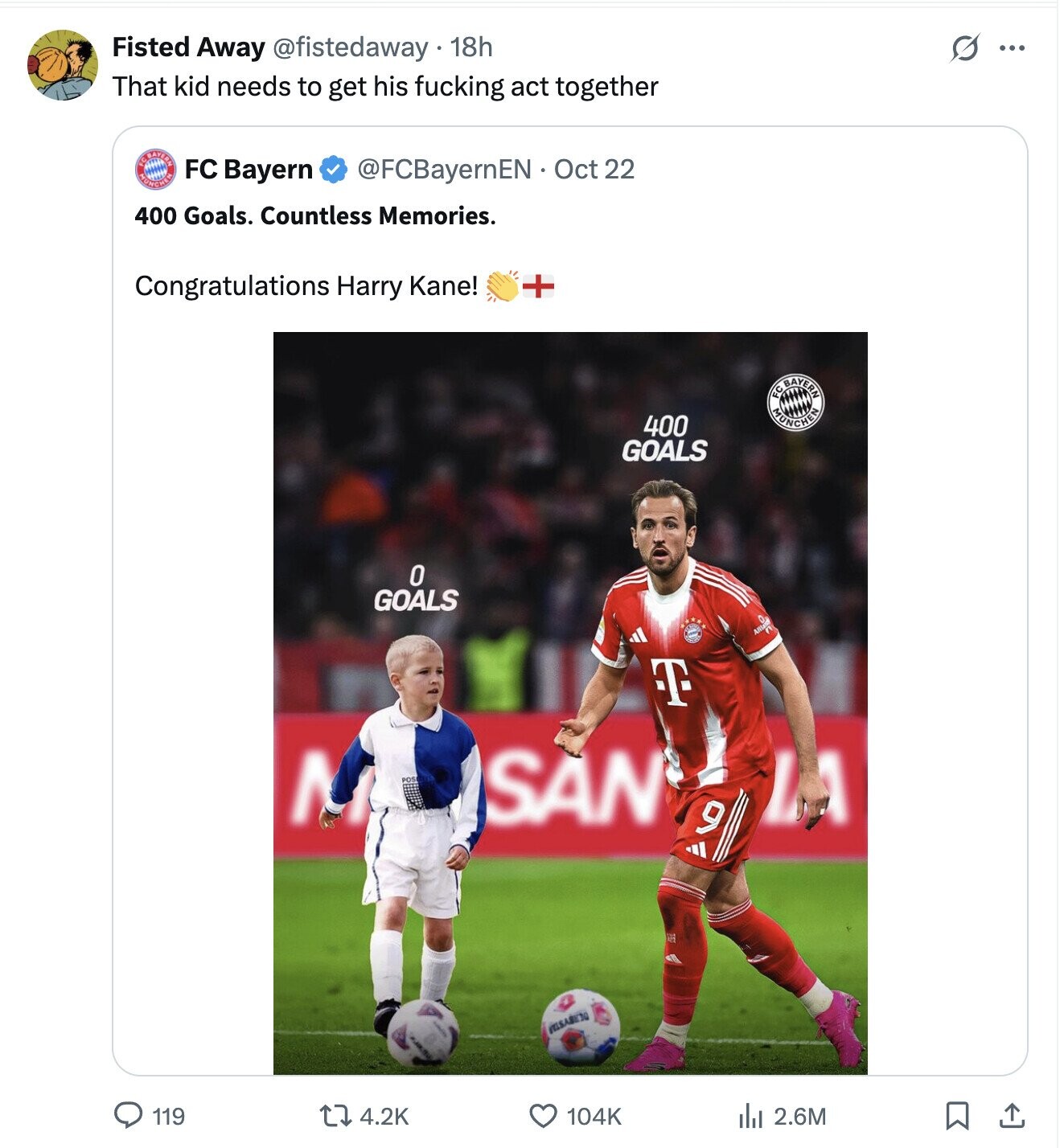 Fisted Away @fistedaway 18h S ... That kid needs to get his fucking act together MUNCHEN IC.PAYERN @FCBayernEN Oct 22 FC Bayern 400 Goals. Countless Memories. Congratulations Harry Kane! + FC MUNCHEN BAYERN 400 GOALS 0 GOALS T Л SAN و VILLSABETO 119 4.2K 104K del 2.6M