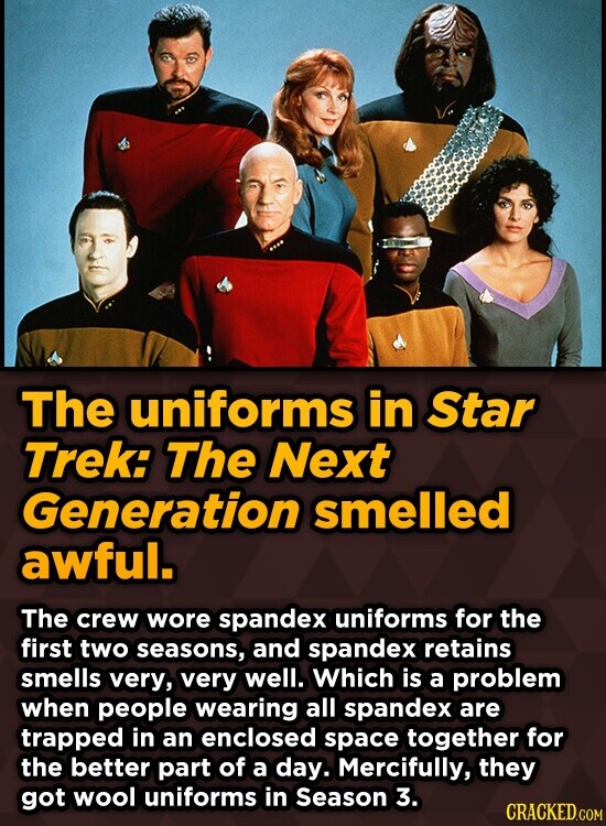 The uniforms in Star Trek: The Next Generation smelled awful. The crew wore spandex uniforms for the first two seasons, and spandex retains smells very, very well. Which is a problem when people wearing all spandex are trapped in an enclosed space together for the better part of a day. Mercifully, they got wool uniforms in Season 3. CRACKED.COM