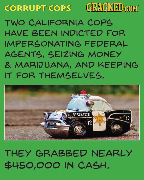 CORRUPT COPS CRACKED.COM TWO CALIFORNIA COPS HAVE BEEN INDICTED FOR IMPERSONATING FEDERAL AGENTS, SEIZING MONEY & MARIJUANA, AND KEEPING IT FOR THEMSELVES. ٩١١ POLICE 12 12 THEY GRABBED NEARLY $450,000 IN CASH.