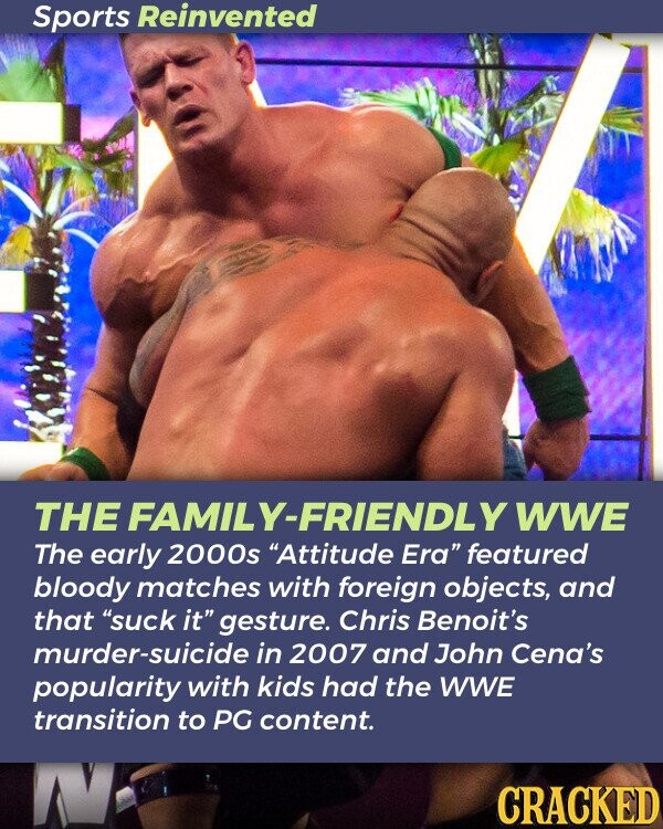 Sports Reinvented THE FAMILY-FRIENDLY WWE The early 2000s Attitude Era featured bloody matches with foreign objects, and that suck it gesture. Chris Benoit's murder-suicide in 2007 and John Cena's popularity with kids had the WWE transition to PG content. N CRACKED