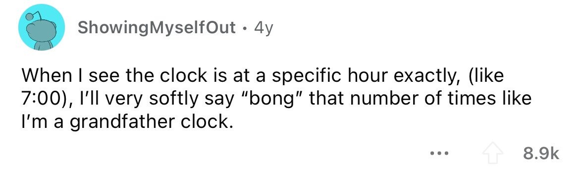 ShowingMyselfOut . . 4y When I see the clock is at a specific hour exactly, (like 7:00), l'll very softly say bong that number of times like I'm a grandfather clock. ... 8.9k
