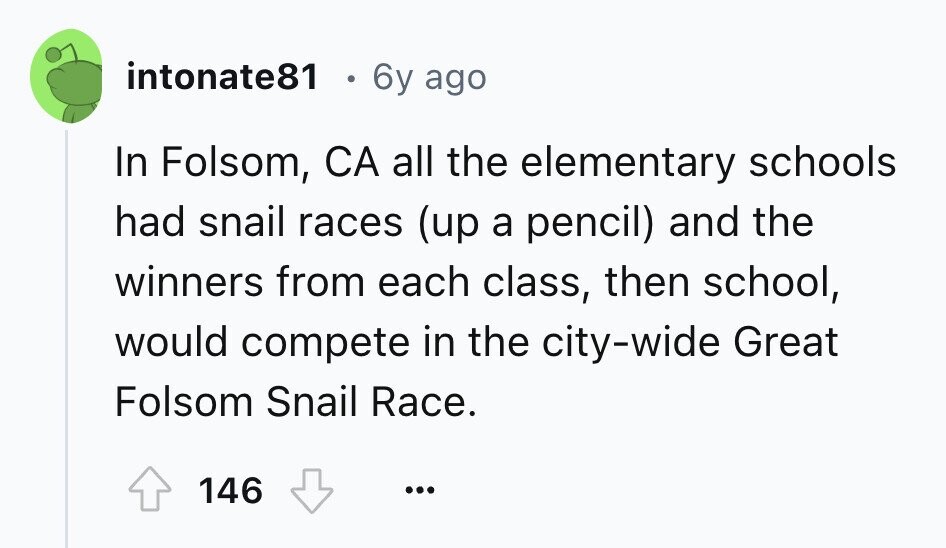 intonate81 6y ago In Folsom, CA all the elementary schools had snail races (up a pencil) and the winners from each class, then school, would compete in the city-wide Great Folsom Snail Race. 146 ... 