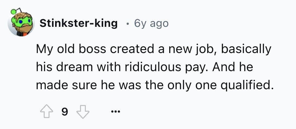 Stinkster-king 6y ago My old boss created a new job, basically his dream with ridiculous pay. And he made sure he was the only one qualified. 9 ...