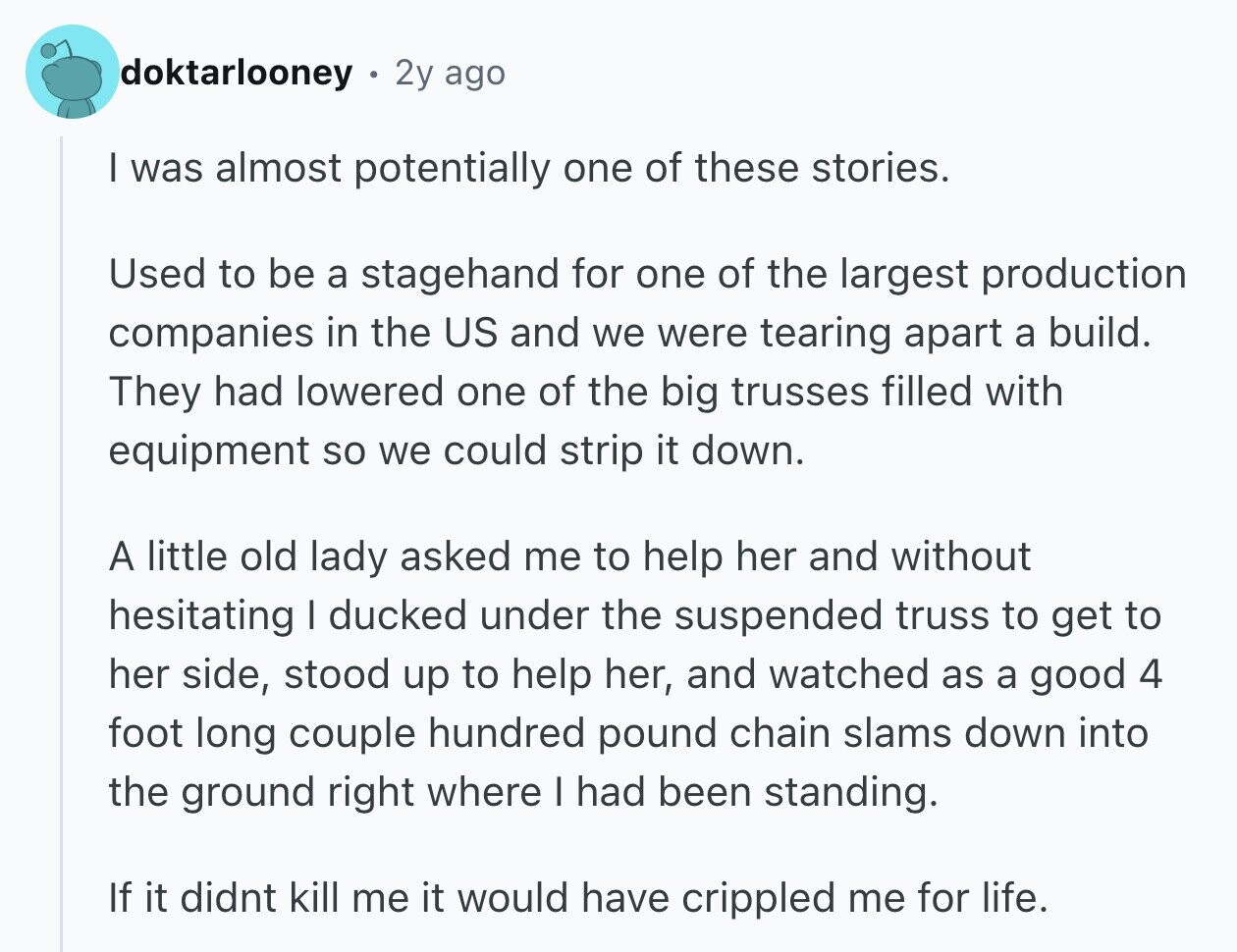 doktarlooney 2y ago I was almost potentially one of these stories. Used to be a stagehand for one of the largest production companies in the US and we were tearing apart a build. They had lowered one of the big trusses filled with equipment so we could strip it down. A little old lady asked me to help her and without hesitating I ducked under the suspended truss to get to her side, stood up to help her, and watched as a good 4 foot long couple hundred pound chain slams down into the ground right where I had been