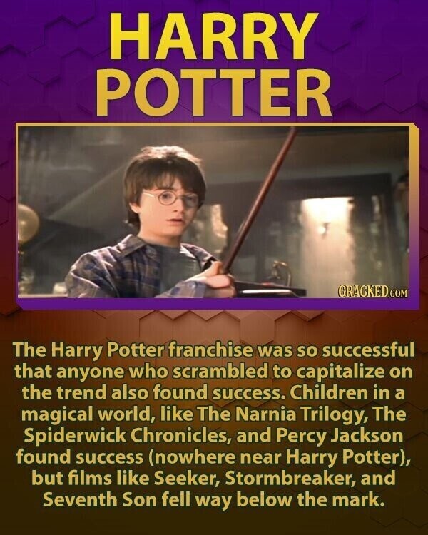 HARRY POTTER CRACKED.COM The Harry Potter franchise was so successful that anyone who scrambled to capitalize on the trend also found success. Children in a magical world, like The Narnia Trilogy, The Spiderwick Chronicles, and Percy Jackson found success (nowhere near Harry Potter), but films like Seeker, Stormbreaker, and Seventh Son fell way below the mark.