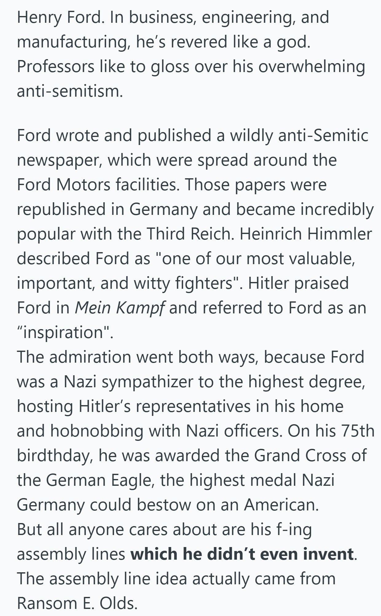 Henry Ford. In business, engineering, and manufacturing, he's revered like a god. Professors like to gloss over his overwhelming anti-semitism. Ford wrote and published a wildly anti-Semitic newspaper, which were spread around the Ford Motors facilities. Those papers were republished in Germany and became incredibly popular with the Third Reich. Heinrich Himmler described Ford as one of our most valuable, important, and witty fighters. Hitler praised Ford in Mein Kampf and referred to Ford as an inspiration. The admiration went both ways, because Ford was a Nazi sympathizer to the highest degree, hosting Hitler's representatives in his home and hobnobbing