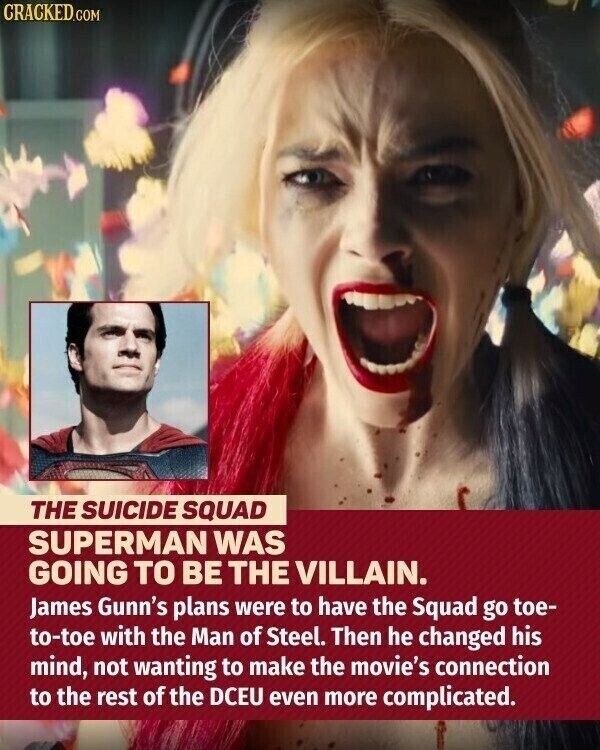 CRACKED.COM THE SUICIDE SQUAD SUPERMAN WAS GOING TO BE THE VILLAIN. James Gunn's plans were to have the Squad go toe- to-toe with the Man of Steel. Then he changed his mind, not wanting to make the movie's connection to the rest of the DCEU even more complicated.