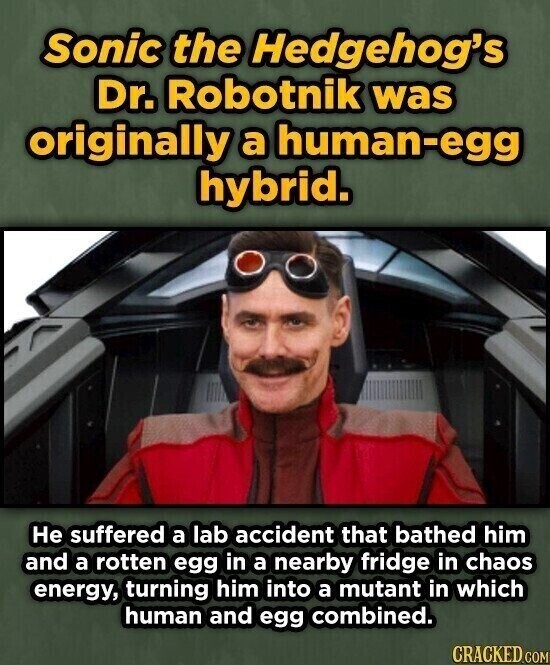Sonic the Hedgehog's Dr. Robotnik was originally a human-egg hybrid. Не suffered a lab accident that bathed him and a rotten egg in a nearby fridge in chaos energy, turning him into a mutant in which human and egg combined. CRACKED.COM