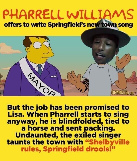 PHARRELL WILLIAMS offers to write Springfield's new town song MAYOR CRACKED.COM But the job has been promised to Lisa. When Pharrell starts to sing anyway, he is blindfolded, tied to a horse and sent packing. Undaunted, the exiled singer taunts the town with Shelbyville rules, Springfield drools!