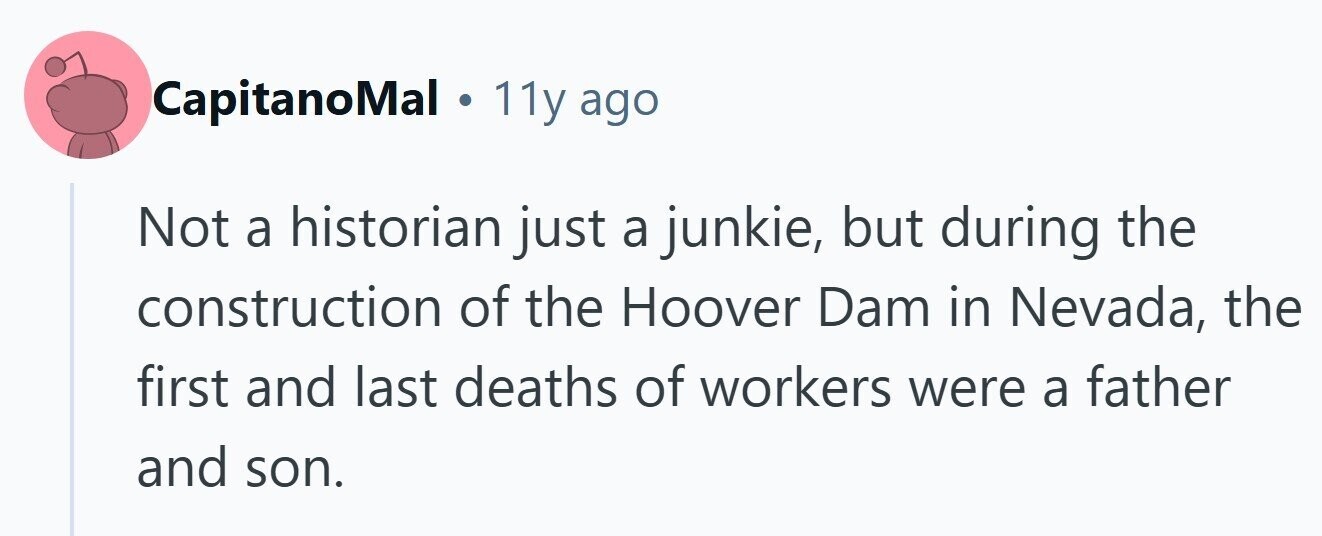 CapitanoMal . 11y ago Not a historian just a junkie, but during the construction of the Hoover Dam in Nevada, the first and last deaths of workers were a father and son. 