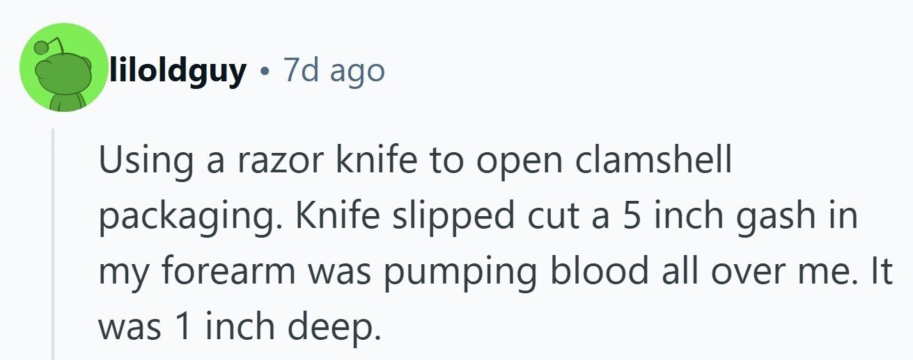 liloldguy . 7d ago Using a razor knife to open clamshell packaging. Knife slipped cut a 5 inch gash in my forearm was pumping blood all over me. It was 1 inch deep. 