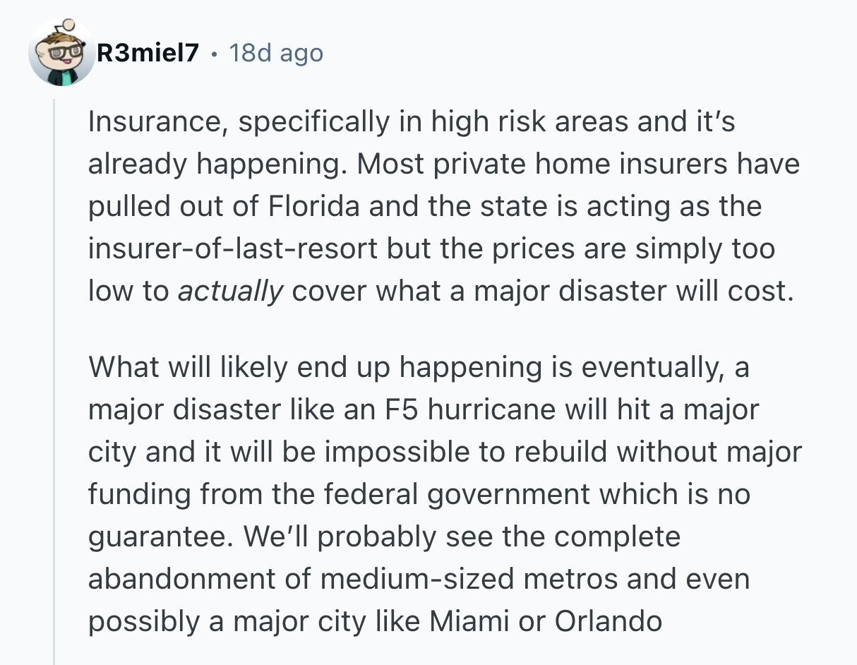 R3miel7 18d ago Insurance, specifically in high risk areas and it's already happening. Most private home insurers have pulled out of Florida and the state is acting as the insurer-of-last-resort but the prices are simply too low to actually cover what a major disaster will cost. What will likely end up happening is eventually, a major disaster like an F5 hurricane will hit a major city and it will be impossible to rebuild without major funding from the federal government which is no guarantee. We'll probably see the complete abandonment of medium-sized metros and even possibly a major city like 