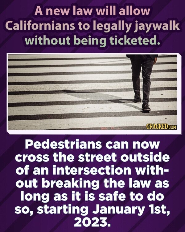 A new law will allow Californians to legally jaywalk without being ticketed. CRACKED.COM Pedestrians can now cross the street outside of an intersection with- out breaking the law as long as it is safe to do so, starting January 1st, 2023.