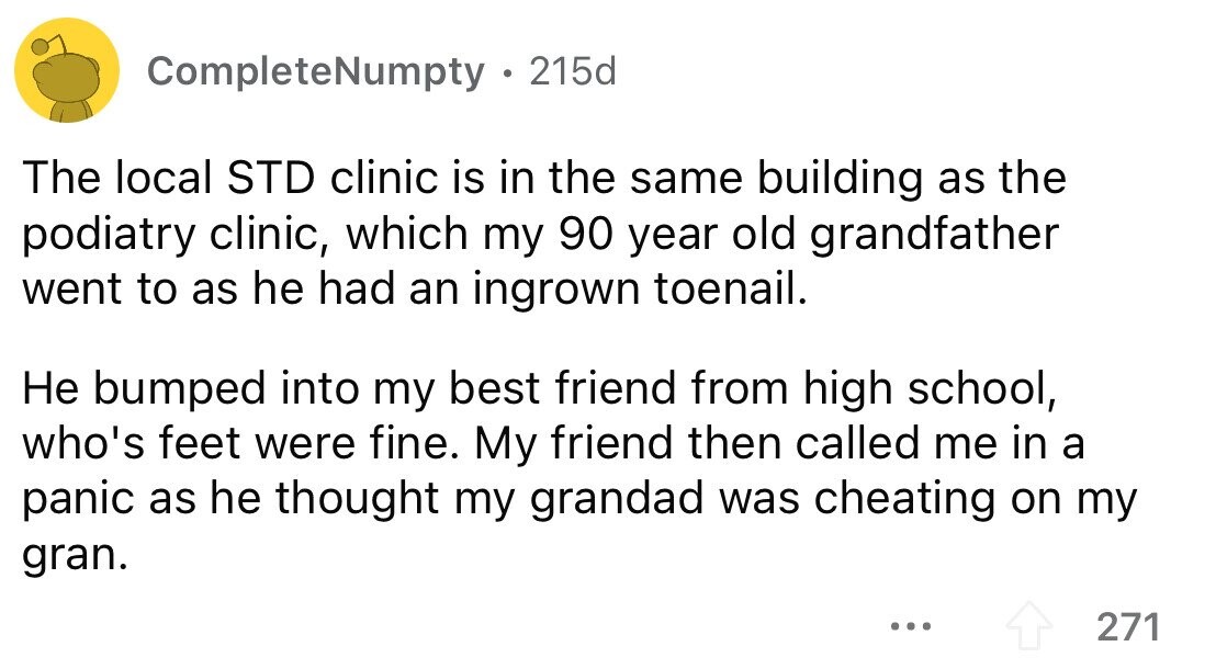 CompleteNumpty 215d The local STD clinic is in the same building as the podiatry clinic, which my 90 year old grandfather went to as he had an ingrown toenail. Не bumped into my best friend from high school, who's feet were fine. My friend then called me in a panic as he thought my grandad was cheating on my gran. ... 271