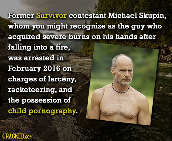 Former Survivor contestant Michael Skupin, whom you might recognize as the guy who acquired severe burns on his hands after falling into a fire, was arrested in February 2016 on charges of larceny, racketeering, and the possession of child pornography. CRACKED.COM