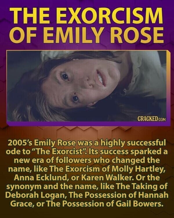 THE EXORCISM OF EMILY ROSE CRACKED.COM 2005's Emily Rose was a highly successful ode to The Exorcist. Its success sparked a new era of followers who changed the name, like The Exorcism of Molly Hartley, Anna Ecklund, or Karen Walker. Or the synonym and the name, like The Taking of Deborah Logan, The Possession of Hannah Grace, or The Possession of Gail Bowers.