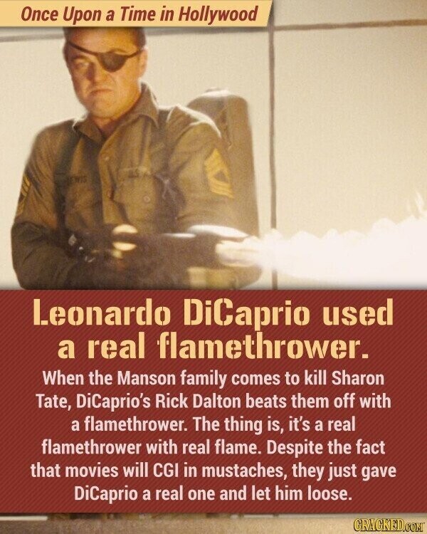 Once Upon a Time in Hollywood Leonardo DiCaprio used a real flamethrower. When the Manson family comes to kill Sharon Tate, DiCaprio's Rick Dalton beats them off with a flamethrower. The thing is, it's a real flamethrower with real flame. Despite the fact that movies will CGI in mustaches, they just gave DiCaprio a real one and let him loose. GRACKED.COM