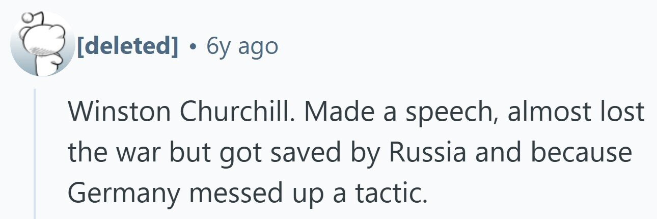 . 6y ago Winston Churchill. Made a speech, almost lost the war but got saved by Russia and because Germany messed up a tactic.