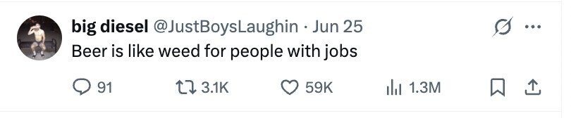 big diesel @JustBoysLaughin . Jun 25 Beer is like weed for people with jobs 91 3.1K 59K 1.3M