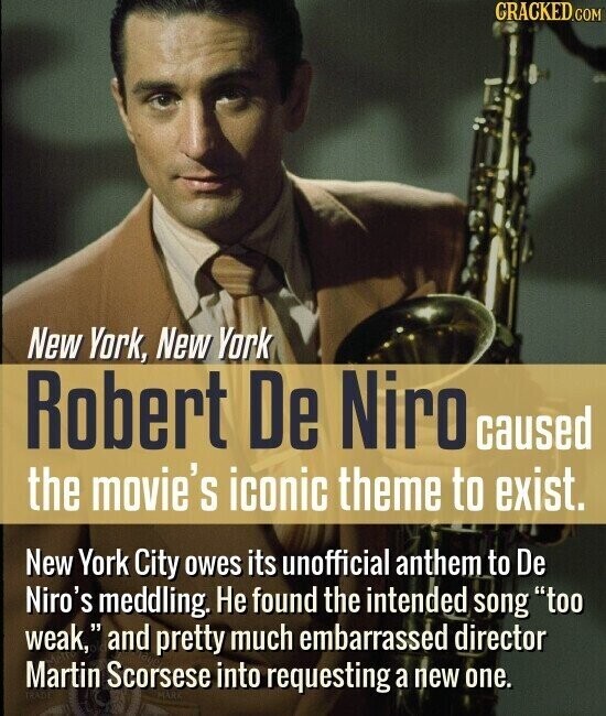 CRACKED.COM New York, New York Robert De Niro caused the movie's iconic theme to exist. New York City owes its unofficial anthem to De Niro's meddling. Не found the intended song too weak, and pretty much embarrassed director Martin Scorsese into requesting a new one. MARK