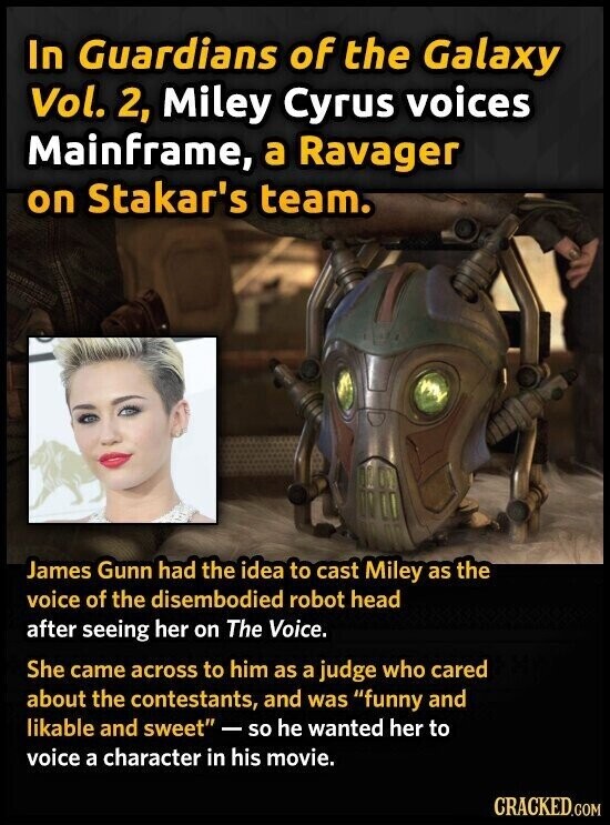 In Guardians of the Galaxy Vol. 2, Miley Cyrus voices Mainframe, a Ravager on Stakar's team. James Gunn had the idea to cast Miley as the voice of the disembodied robot head after seeing her on The Voice. She came across to him as a judge who cared about the contestants, and was funny and likable and sweet -so he wanted her to voice a character in his movie. CRACKED.COM