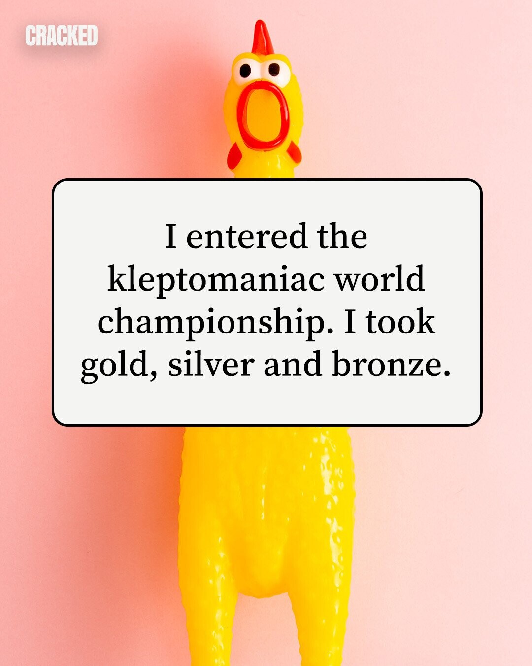 CRACKED I entered the kleptomaniac world championship. I took gold, silver and bronze. 