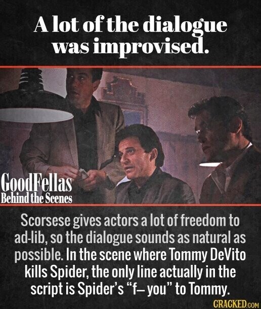 A lot of the dialogue was improvised. GoodFellas Behind the Scenes Scorsese gives actors a lot of freedom to ad-lib, so the dialogue sounds as natural as possible. In the scene where Tommy DeVito kills Spider, the only line actually in the script is Spider's f-you to Tommy. CRACKED.COM