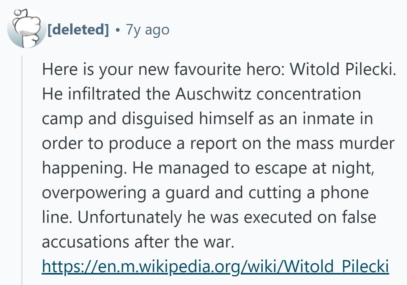  . 7y ago Here is your new favourite hero: Witold Pilecki. Не infiltrated the Auschwitz concentration camp and disguised himself as an inmate in order to produce a report on the mass murder happening. Не managed to escape at night, overpowering a guard and cutting a phone line. Unfortunately he was executed on false accusations after the war. https://en.m.wikipedia.org/wiki/Witold Pilecki 