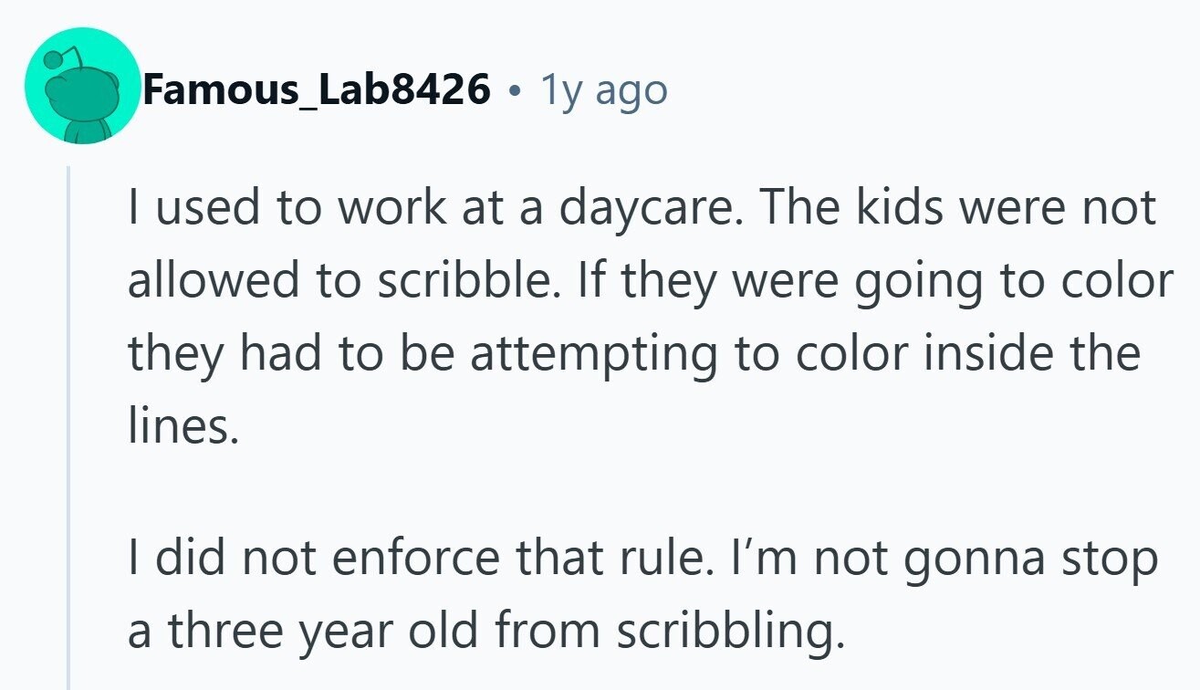 Famous_Lab8426 a 1y ago I used to work at a daycare. The kids were not allowed to scribble. If they were going to color they had to be attempting to color inside the lines. | did not enforce that rule. I'm not gonna stop a three year old from scribbling. 