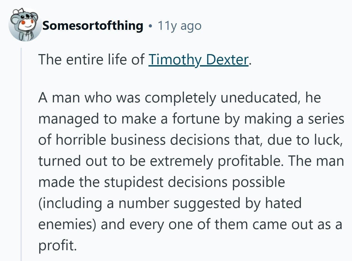 Somesortofthing 11y ago The entire life of Timothy Dexter. A man who was completely uneducated, he managed to make a fortune by making a series of horrible business decisions that, due to luck, turned out to be extremely profitable. The man made the stupidest decisions possible (including a number suggested by hated enemies) and every one of them came out as a profit. 