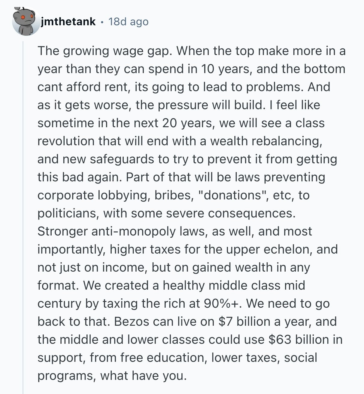 jmthetank 18d ago The growing wage gap. When the top make more in a year than they can spend in 10 years, and the bottom cant afford rent, its going to lead to problems. And as it gets worse, the pressure will build. I feel like sometime in the next 20 years, we will see a class revolution that will end with a wealth rebalancing, and new safeguards to try to prevent it from getting this bad again. Part of that will be laws preventing corporate lobbying, bribes, donations, etc, to politicians, with some severe consequences. Stronger anti-monopoly laws, as 