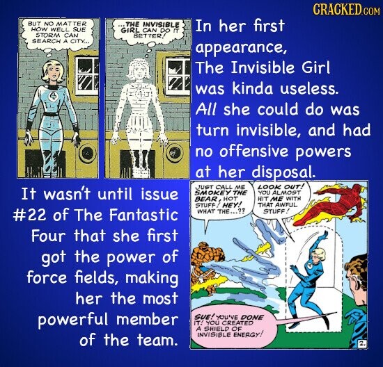 CRACKED.COM BUT NO MATTER ...THE INVISIBLE In her first HOW WELL SUE GIRL CAN DO m STORM CAN BETTER! SEARCH A CITY... appearance, The Invisible Girl was kinda useless. All she could do was turn invisible, and had no offensive powers at her disposal. JUST CALL ME LOOK OUT! It wasn't until issue SMOKEY THE YOU ALMOST BEAR, HOT HIT ME WITH STUFF! HEY! THAT AWFUL #22 of The Fantastic WHAT THE...?? STUFF! Four that she first got the power of force fields, making her the most powerful member SUE! YOU'VE DONE IT! YOU CREATED A SHIELD OF INVISIBLE ENERGY!