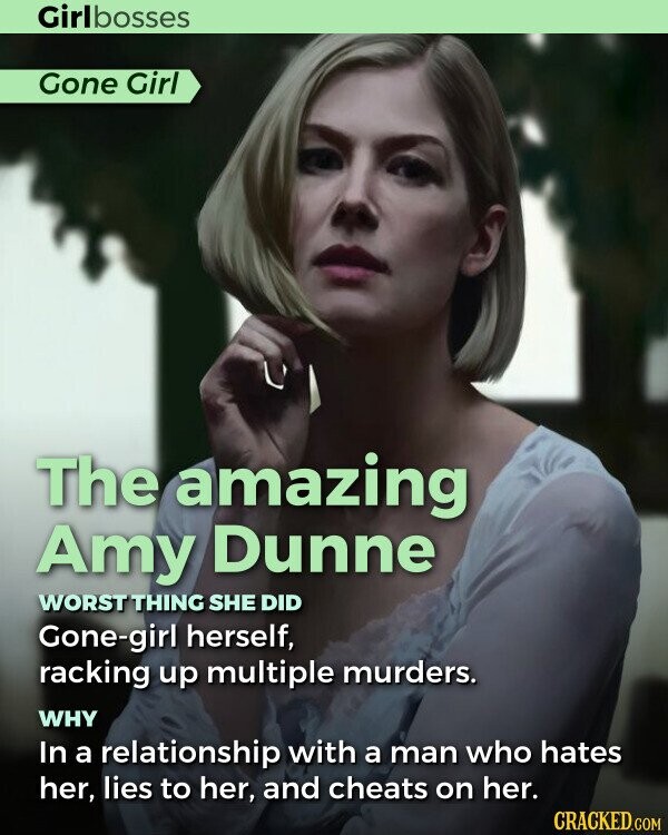 Girlbosses Gone Girl The amazing Amy Dunne WORST THING SHE DID Gone-girl herself, racking up multiple murders. WHY In a relationship with a man who hates her, lies to her, and cheats on her. CRACKED.COM