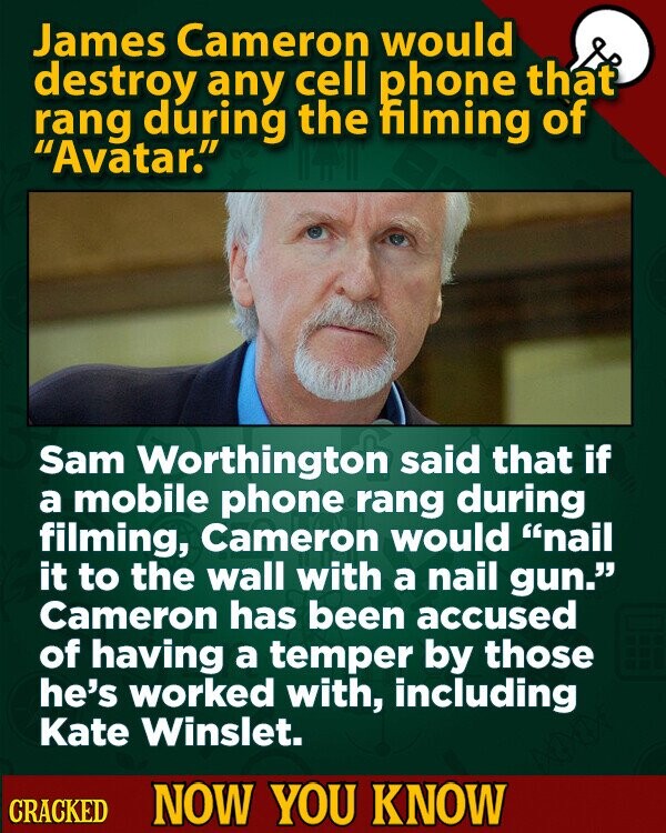James Cameron would destroy any cell phone that rang during the filming of Avatar. Sam Worthington said that if a mobile phone rang during filming, Cameron would nail it to the wall with a nail gun. Cameron has been accused of having a temper by those he's worked with, including Kate Winslet. CRACKED NOW YOU KNOW