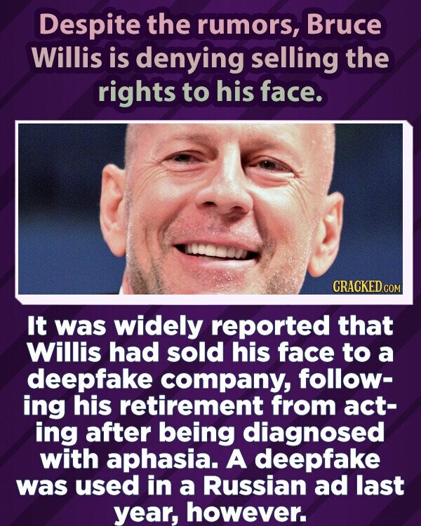 Despite the rumors, Bruce Willis is denying selling the rights to his face. CRACKED.COM It was widely reported that Willis had sold his face to a deepfake company, follow- ing his retirement from act- ing after being diagnosed with aphasia. A deepfake was used in a Russian ad last year, however.