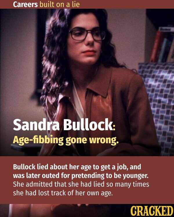 Careers built on a lie BIONIE Sandra Bullock: Age-fibbing gone wrong. Bullock lied about her age to get a job, and was later outed for pretending to be younger. She admitted that she had lied so many times she had lost track of her own age. CRACKED