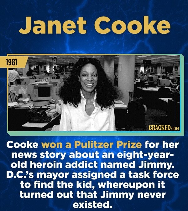 Janet Cooke 1981 CRACKED.COM Cooke won a Pulitzer Prize for her news story about an eight-year- old heroin addict named Jimmy. D.C.'s mayor assigned a task force to find the kid, whereupon it turned out that Jimmy never existed.